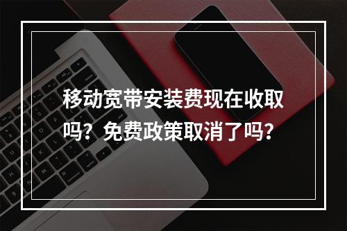 移动宽带安装费现在收取吗？免费政策取消了吗？