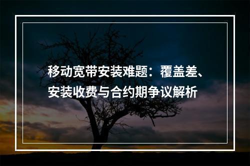 移动宽带安装难题：覆盖差、安装收费与合约期争议解析