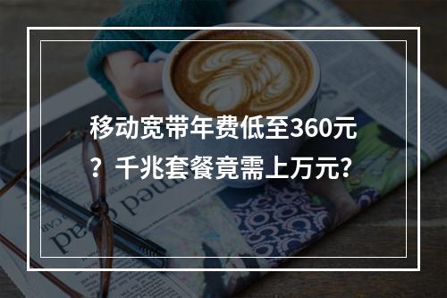 移动宽带年费低至360元？千兆套餐竟需上万元？