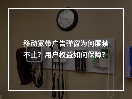 移动宽带广告弹窗为何屡禁不止？用户权益如何保障？