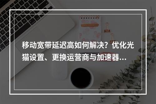 移动宽带延迟高如何解决？优化光猫设置、更换运营商与加速器推荐