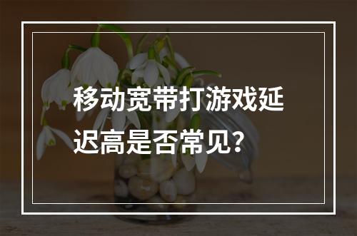 移动宽带打游戏延迟高是否常见？