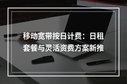 移动宽带按日计费：日租套餐与灵活资费方案新推