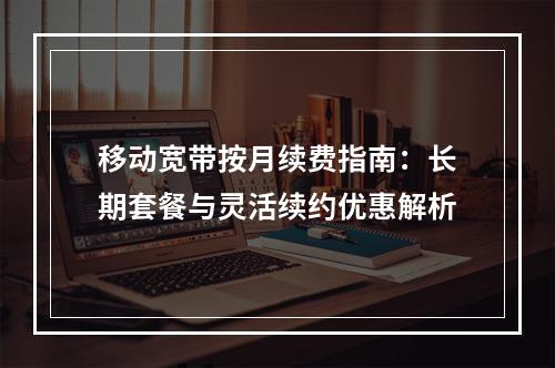 移动宽带按月续费指南：长期套餐与灵活续约优惠解析