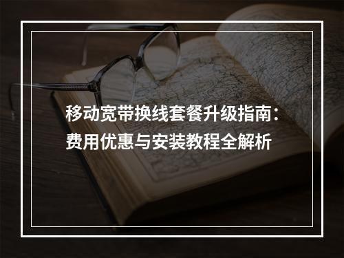 移动宽带换线套餐升级指南：费用优惠与安装教程全解析