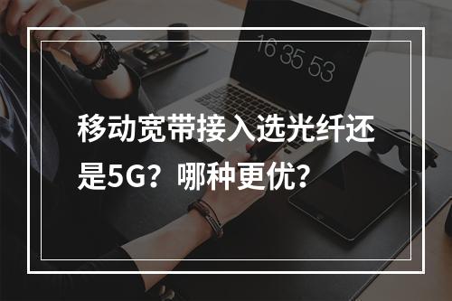 移动宽带接入选光纤还是5G？哪种更优？