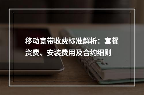 移动宽带收费标准解析：套餐资费、安装费用及合约细则
