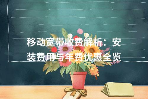移动宽带收费解析：安装费用与年费优惠全览