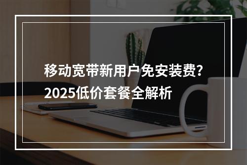 移动宽带新用户免安装费？2025低价套餐全解析