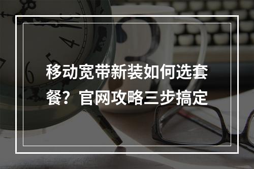 移动宽带新装如何选套餐？官网攻略三步搞定