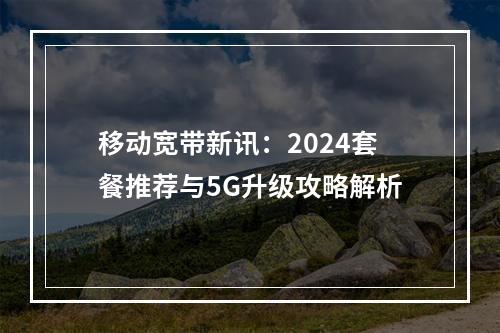 移动宽带新讯：2024套餐推荐与5G升级攻略解析