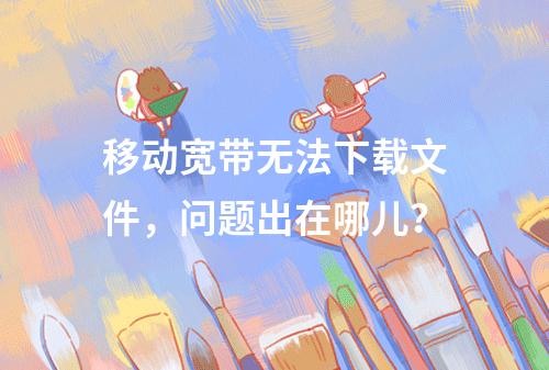 移动宽带无法下载文件，问题出在哪儿？