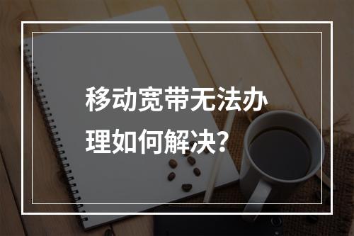 移动宽带无法办理如何解决？