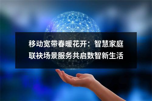 移动宽带春暖花开：智慧家庭联袂场景服务共启数智新生活