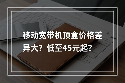 移动宽带机顶盒价格差异大？低至45元起？