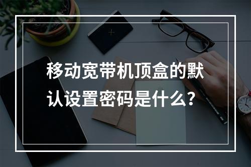 移动宽带机顶盒的默认设置密码是什么？