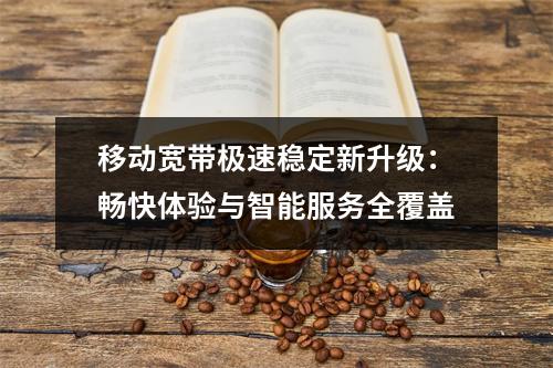 移动宽带极速稳定新升级：畅快体验与智能服务全覆盖