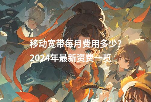 移动宽带每月费用多少？2024年最新资费一览