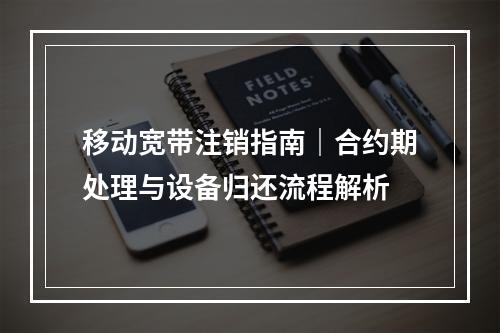移动宽带注销指南｜合约期处理与设备归还流程解析