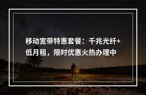 移动宽带特惠套餐：千兆光纤+低月租，限时优惠火热办理中