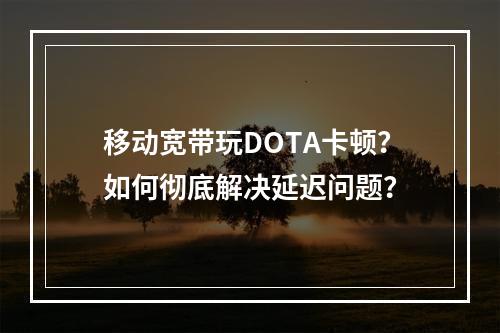 移动宽带玩DOTA卡顿？如何彻底解决延迟问题？