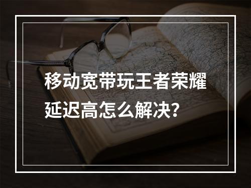 移动宽带玩王者荣耀延迟高怎么解决？