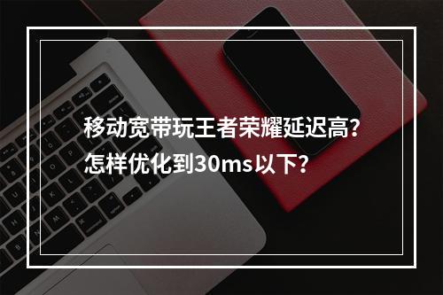 移动宽带玩王者荣耀延迟高？怎样优化到30ms以下？