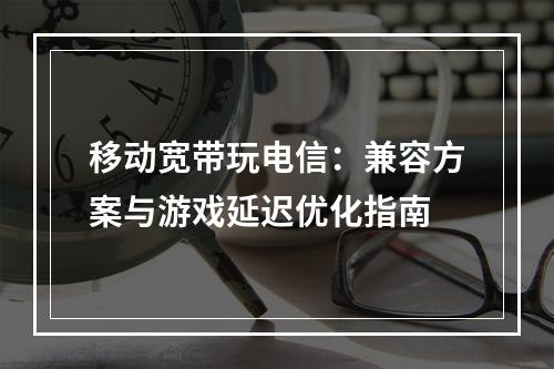 移动宽带玩电信：兼容方案与游戏延迟优化指南