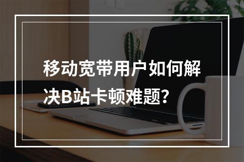 移动宽带用户如何解决B站卡顿难题？