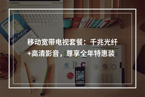 移动宽带电视套餐：千兆光纤+高清影音，尊享全年特惠装
