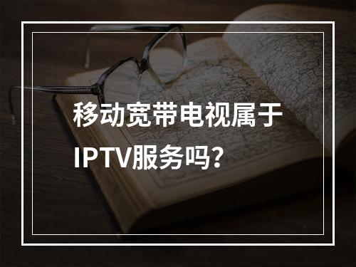 移动宽带电视属于IPTV服务吗？