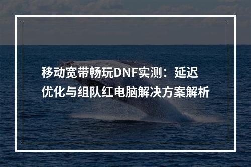 移动宽带畅玩DNF实测：延迟优化与组队红电脑解决方案解析