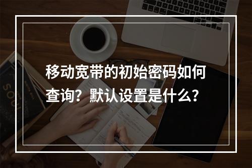 移动宽带的初始密码如何查询？默认设置是什么？