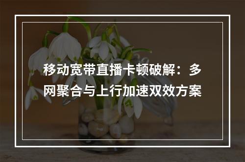 移动宽带直播卡顿破解：多网聚合与上行加速双效方案