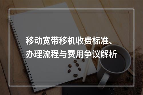 移动宽带移机收费标准、办理流程与费用争议解析