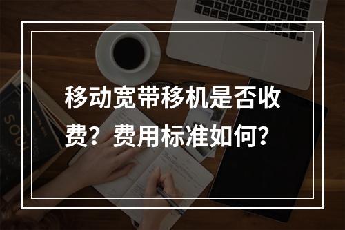移动宽带移机是否收费？费用标准如何？