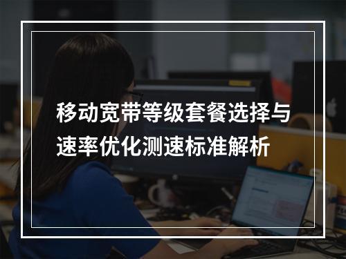移动宽带等级套餐选择与速率优化测速标准解析