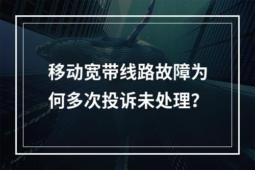 移动宽带线路故障为何多次投诉未处理？