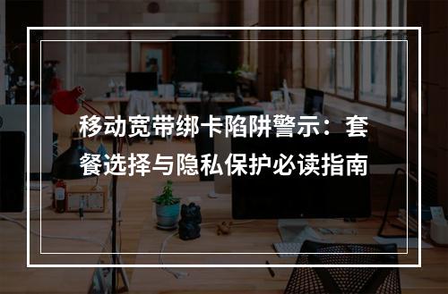 移动宽带绑卡陷阱警示：套餐选择与隐私保护必读指南