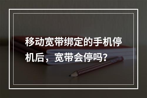 移动宽带绑定的手机停机后，宽带会停吗？