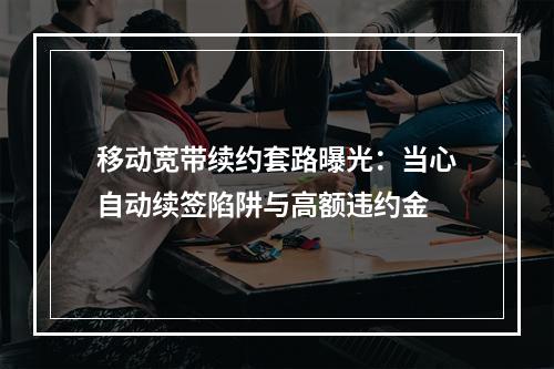移动宽带续约套路曝光：当心自动续签陷阱与高额违约金