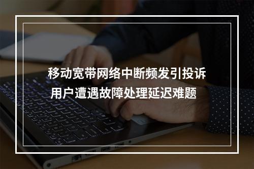 移动宽带网络中断频发引投诉 用户遭遇故障处理延迟难题
