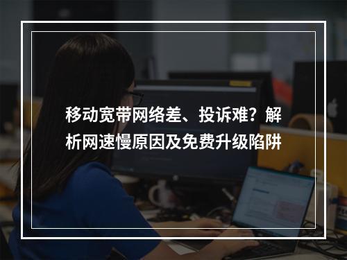 移动宽带网络差、投诉难？解析网速慢原因及免费升级陷阱