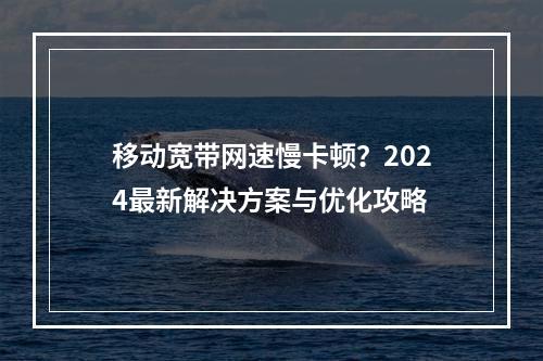 移动宽带网速慢卡顿？2024最新解决方案与优化攻略