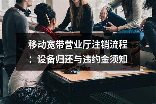 移动宽带营业厅注销流程：设备归还与违约金须知