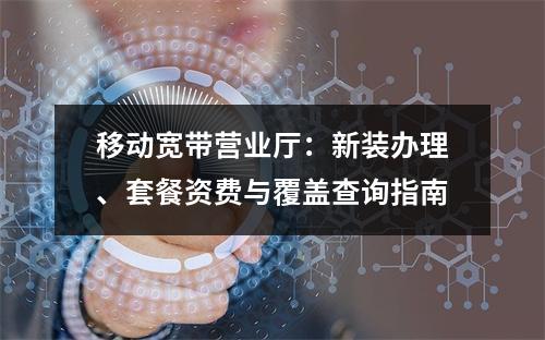 移动宽带营业厅：新装办理、套餐资费与覆盖查询指南