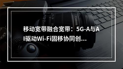 移动宽带融合宽带：5G-A与AI驱动Wi-Fi固移协同创新