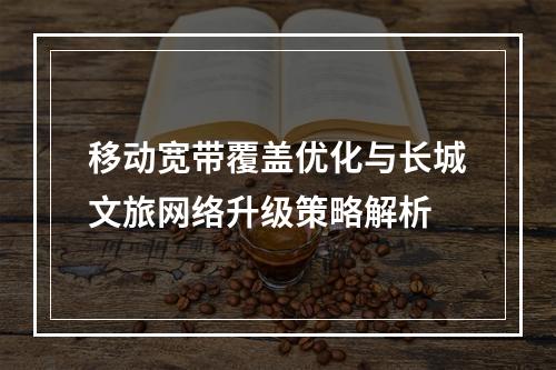 移动宽带覆盖优化与长城文旅网络升级策略解析