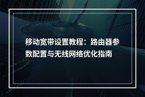 移动宽带设置教程：路由器参数配置与无线网络优化指南