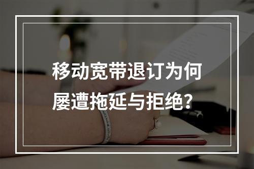 移动宽带退订为何屡遭拖延与拒绝？